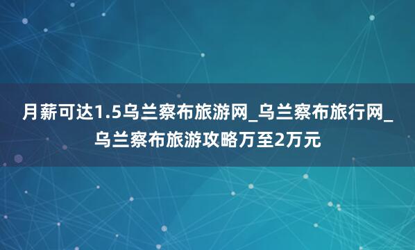 月薪可达1.5乌兰察布旅游网_乌兰察布旅行网_乌兰察布旅游攻略万至2万元