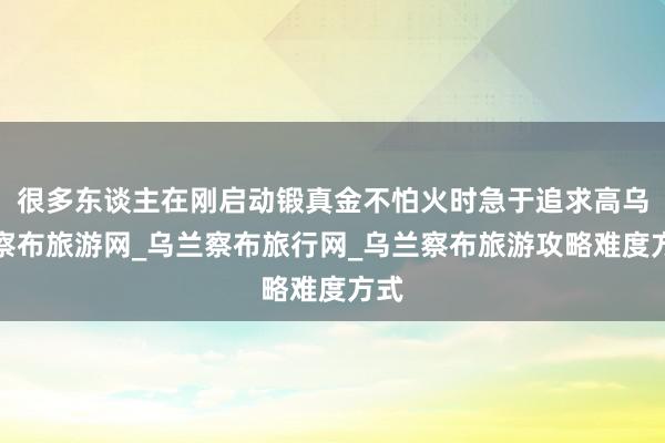很多东谈主在刚启动锻真金不怕火时急于追求高乌兰察布旅游网_乌兰察布旅行网_乌兰察布旅游攻略难度方式
