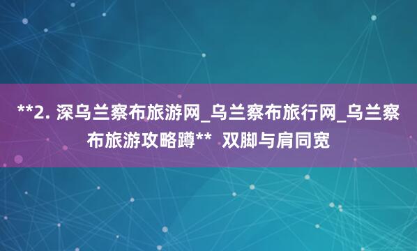 **2. 深乌兰察布旅游网_乌兰察布旅行网_乌兰察布旅游攻略蹲**  双脚与肩同宽