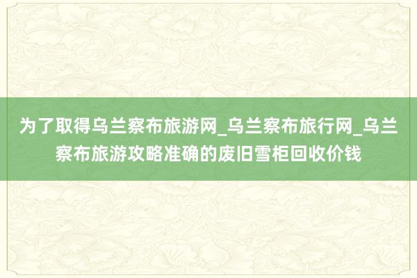 为了取得乌兰察布旅游网_乌兰察布旅行网_乌兰察布旅游攻略准确的废旧雪柜回收价钱