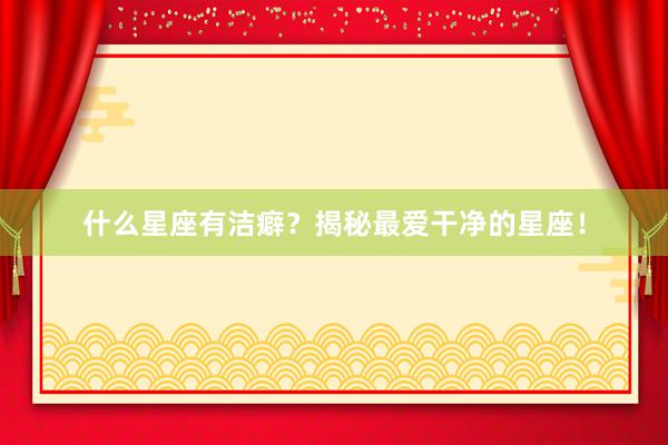 什么星座有洁癖？揭秘最爱干净的星座！