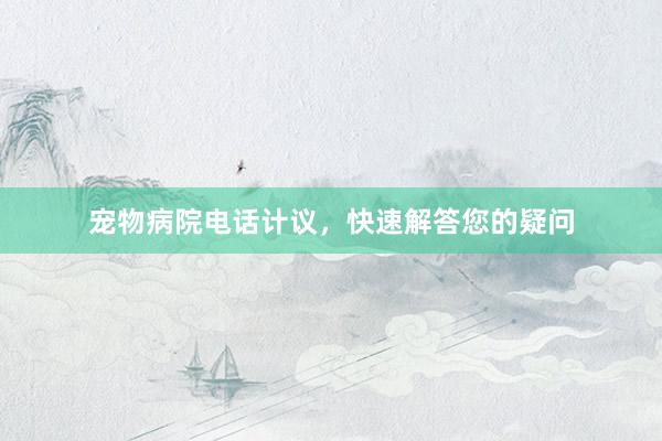 宠物病院电话计议，快速解答您的疑问